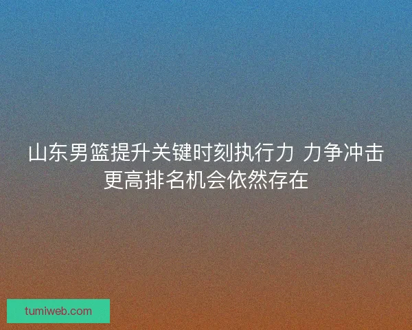 山东男篮提升关键时刻执行力 力争冲击更高排名机会依然存在