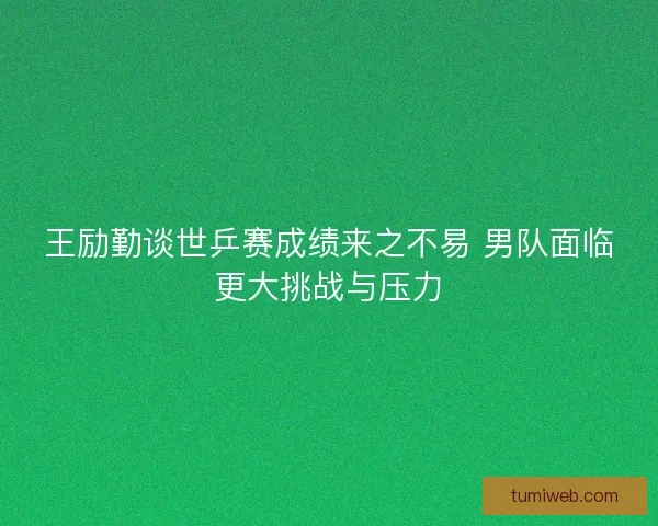 王励勤谈世乒赛成绩来之不易 男队面临更大挑战与压力